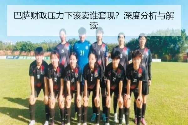 巴萨财政压力下该卖谁套现？深度分析与解读